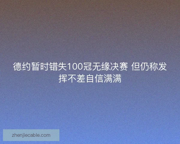 德约暂时错失100冠无缘决赛 但仍称发挥不差自信满满