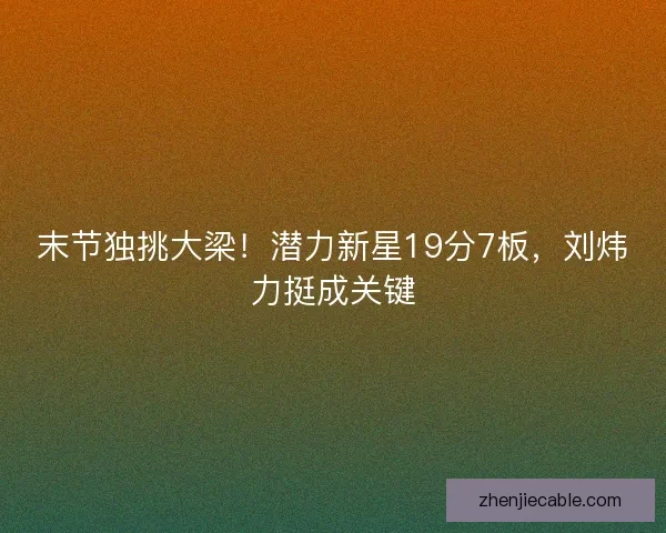 末节独挑大梁！潜力新星19分7板，刘炜力挺成关键