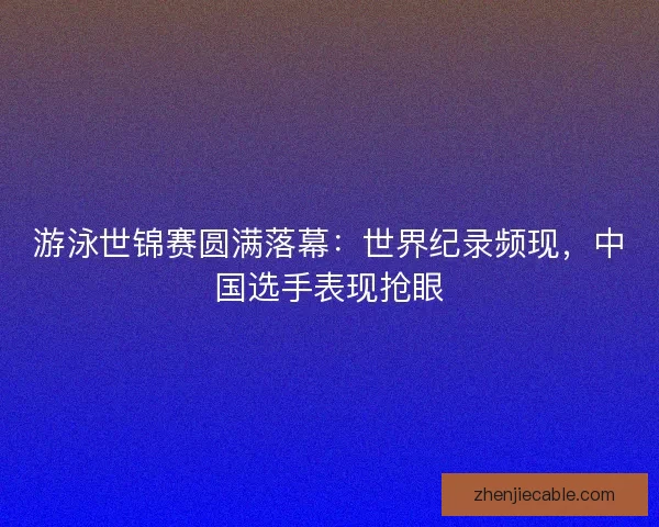 游泳世锦赛圆满落幕：世界纪录频现，中国选手表现抢眼