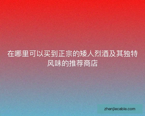 在哪里可以买到正宗的矮人烈酒及其独特风味的推荐商店