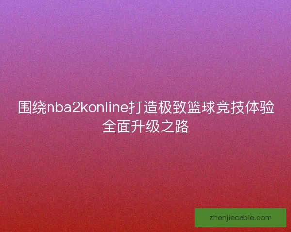 围绕nba2konline打造极致篮球竞技体验全面升级之路