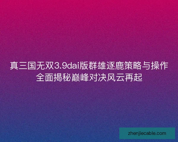 真三国无双3.9dai版群雄逐鹿策略与操作全面揭秘巅峰对决风云再起