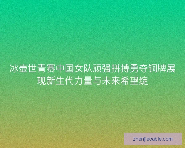 冰壶世青赛中国女队顽强拼搏勇夺铜牌展现新生代力量与未来希望绽